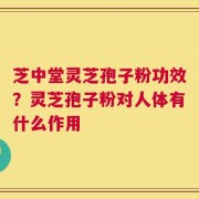 芝中堂灵芝孢子粉功效？灵芝孢子粉对人体有什么作用