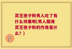 灵芝孢子粉男人吃了有什么效果呢(男人服用灵芝孢子粉的作用是什么？)