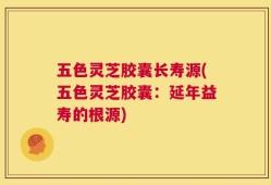 五色灵芝胶囊长寿源(五色灵芝胶囊：延年益寿的根源)