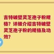 吉特破壁灵芝孢子粉规格？详细介绍吉特破壁灵芝孢子粉的规格及功效？