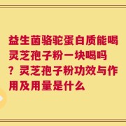益生菌骆驼蛋白质能喝灵芝孢子粉一块喝吗 ？灵芝孢子粉功效与作用及用量是什么