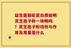 益生菌骆驼蛋白质能喝灵芝孢子粉一块喝吗 ？灵芝孢子粉功效与作用及用量是什么