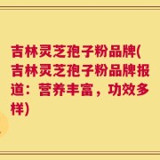 吉林灵芝孢子粉品牌(吉林灵芝孢子粉品牌报道：营养丰富，功效多样)