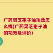 广药灵芝孢子油功效怎么样(广药灵芝孢子油的功效及评价)