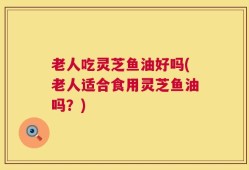 老人吃灵芝鱼油好吗(老人适合食用灵芝鱼油吗？)