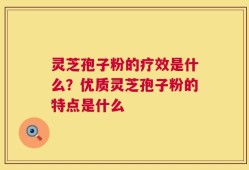 灵芝孢子粉的疗效是什么？优质灵芝孢子粉的特点是什么