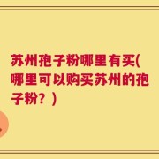 苏州孢子粉哪里有买(哪里可以购买苏州的孢子粉？)