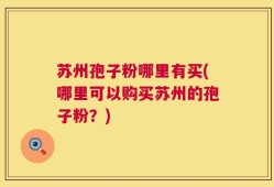 苏州孢子粉哪里有买(哪里可以购买苏州的孢子粉？)