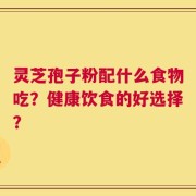 灵芝孢子粉配什么食物吃？健康饮食的好选择？