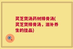 灵芝煲汤药材排骨汤(灵芝煲排骨汤，滋补养生的佳品)
