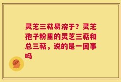 灵芝三萜易溶于？灵芝孢子粉里的灵芝三萜和总三萜，说的是一回事吗