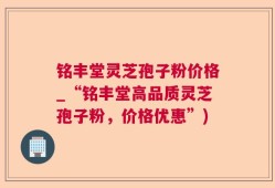 铭丰堂灵芝孢子粉价格_“铭丰堂高品质灵芝孢子粉，价格优惠”)