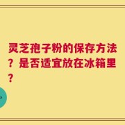 灵芝孢子粉的保存方法？是否适宜放在冰箱里？