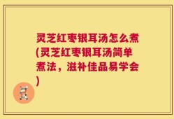 灵芝红枣银耳汤怎么煮(灵芝红枣银耳汤简单煮法，滋补佳品易学会)