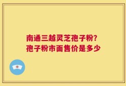 南通三越灵芝孢子粉？孢子粉市面售价是多少