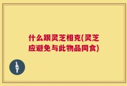 什么跟灵芝相克(灵芝应避免与此物品同食)