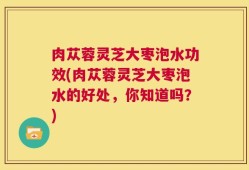肉苁蓉灵芝大枣泡水功效(肉苁蓉灵芝大枣泡水的好处，你知道吗？)