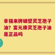 幸福来牌破壁灵芝孢子油？富元康灵芝孢子油是正品吗