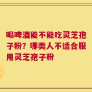 喝啤酒能不能吃灵芝孢子粉？哪类人不适合服用灵芝孢子粉