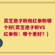 灵芝孢子粉和红参粉哪个好(灵芝孢子粉VS红参粉：哪个更好？)