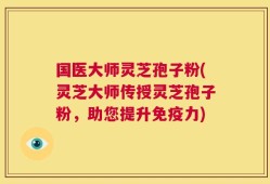国医大师灵芝孢子粉(灵芝大师传授灵芝孢子粉，助您提升免疫力)