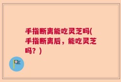 手指断离能吃灵芝吗(手指断离后，能吃灵芝吗？)