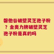 磐他谷破壁灵芝孢子粉 ？金奥力牌破壁灵芝孢子粉是真的吗
