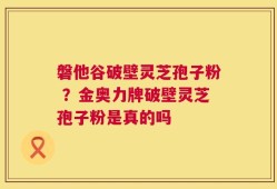 磐他谷破壁灵芝孢子粉 ？金奥力牌破壁灵芝孢子粉是真的吗