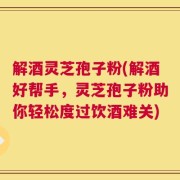 解酒灵芝孢子粉(解酒好帮手，灵芝孢子粉助你轻松度过饮酒难关)