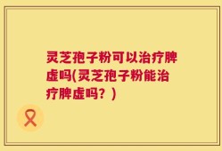 灵芝孢子粉可以治疗脾虚吗(灵芝孢子粉能治疗脾虚吗？)