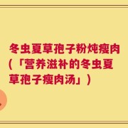 冬虫夏草孢子粉炖瘦肉(「营养滋补的冬虫夏草孢子瘦肉汤」)