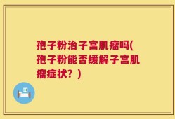 孢子粉治子宫肌瘤吗(孢子粉能否缓解子宫肌瘤症状？)
