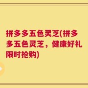 拼多多五色灵芝(拼多多五色灵芝，健康好礼限时抢购)