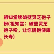祖知堂牌破壁灵芝孢子粉(祖知堂：破壁灵芝孢子粉，让你拥抱健康长寿)