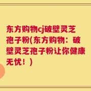 东方购物cj破壁灵芝孢子粉(东方购物：破壁灵芝孢子粉让你健康无忧！)