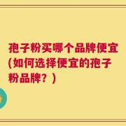 孢子粉买哪个品牌便宜(如何选择便宜的孢子粉品牌？)