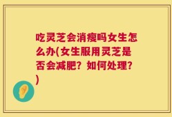 吃灵芝会消瘦吗女生怎么办(女生服用灵芝是否会减肥？如何处理？)