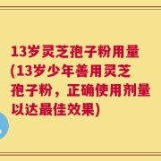 13岁灵芝孢子粉用量(13岁少年善用灵芝孢子粉，正确使用剂量以达最佳效果)