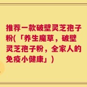 推荐一款破壁灵芝孢子粉(「养生魔草，破壁灵芝孢子粉，全家人的免疫小健康」)