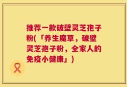 推荐一款破壁灵芝孢子粉(「养生魔草，破壁灵芝孢子粉，全家人的免疫小健康」)