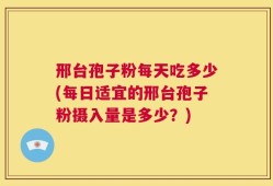 邢台孢子粉每天吃多少(每日适宜的邢台孢子粉摄入量是多少？)