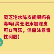 灵芝泡水陈皮能喝吗有毒吗(灵芝泡水加陈皮可口可乐，但需注意毒性问题)