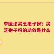 中医论灵芝孢子粉？灵芝孢子粉的功效是什么