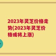 2023年灵芝价格走势(2023年灵芝价格或将上涨)