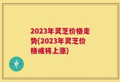 2023年灵芝价格走势(2023年灵芝价格或将上涨)