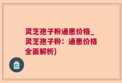 灵芝孢子粉通惠价格_灵芝孢子粉：通惠价格全面解析)