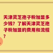 天津灵芝孢子粉加盟多少钱？了解天津灵芝孢子粉加盟的费用和流程？