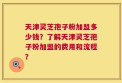 天津灵芝孢子粉加盟多少钱？了解天津灵芝孢子粉加盟的费用和流程？