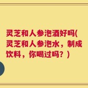 灵芝和人参泡酒好吗(灵芝和人参泡水，制成饮料，你喝过吗？)