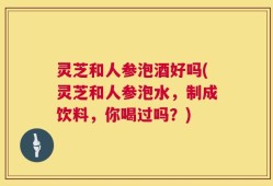 灵芝和人参泡酒好吗(灵芝和人参泡水，制成饮料，你喝过吗？)